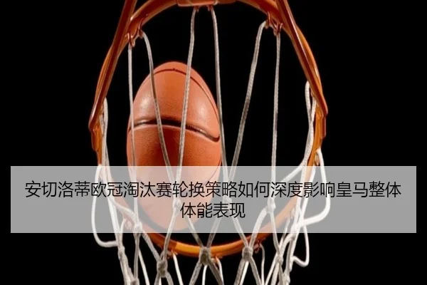 安切洛蒂欧冠淘汰赛轮换策略如何深度影响皇马整体体能表现