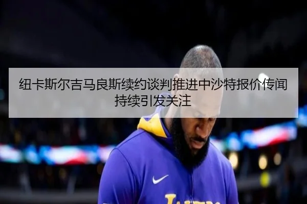 纽卡斯尔吉马良斯续约谈判推进中沙特报价传闻持续引发关注